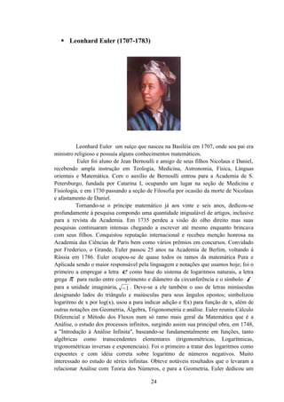  Leonhard Euler (1707-1783)




          Leonhard Euler um suíço que nasceu na Basiléia em 1707, onde seu pai era
ministro religioso e possuía alguns conhecimentos matemáticos.
          Euler foi aluno de Jean Bernoulli e amigo de seus filhos Nicolaus e Daniel,
recebendo ampla instrução em Teologia, Medicina, Astronomia, Física, Línguas
orientais e Matemática. Com o auxílio de Bernoulli entrou para a Academia de S.
Petersburgo, fundada por Catarina I, ocupando um lugar na seção de Medicina e
Fisiologia, e em 1730 passando a seção de Filosofia por ocasião da morte de Nicolaus
e afastamento de Daniel.
          Tornando-se o príncipe matemático já aos vinte e seis anos, dedicou-se
profundamente à pesquisa compondo uma quantidade inigualável de artigos, inclusive
para a revista da Academia. Em 1735 perdeu a visão do olho direito mas suas
pesquisas continuaram intensas chegando a escrever até mesmo enquanto brincava
com seus filhos. Conquistou reputação internacional e recebeu menção honrosa na
Academia das Ciências de Paris bem como vários prêmios em concursos. Convidado
por Frederico, o Grande, Euler passou 25 anos na Academia de Berlim, voltando á
Rússia em 1786. Euler ocupou-se de quase todos os ramos da matemática Pura e
Aplicada sendo o maior responsável pela linguagem e notações que usamos hoje; foi o
primeiro a empregar a letra e como base do sistema de logaritmos naturais, a letra
grega π para razão entre comprimento e diâmetro da circunferência e o símbolo i
para a unidade imaginária, − 1 . Deve-se a ele também o uso de letras minúsculas
designando lados do triângulo e maiúsculas para seus ângulos opostos; simbolizou
logaritmo de x por log(x), usou a para indicar adição e f(x) para função de x, além de
outras notações em Geometria, Álgebra, Trigonometria e análise. Euler reuniu Cálculo
Diferencial e Método dos Fluxos num só ramo mais geral da Matemática que é a
Análise, o estudo dos processos infinitos, surgindo assim sua principal obra, em 1748,
a "Introdução à Análise Infinita", baseando-se fundamentalmente em funções, tanto
algébricas como transcendentes elementares (trigonométricas, Logarítmicas,
trigonométricas inversas e exponenciais). Foi o primeiro a tratar dos logaritmos como
expoentes e com idéia correta sobre logaritmo de números negativos. Muito
interessado no estudo de séries infinitas. Obteve notáveis resultados que o levaram a
relacionar Análise com Teoria dos Números, e para a Geometria, Euler dedicou um

                                         24
 