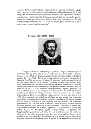 Apêndice de "Introdução'' onde dá a representação da Geometria Analítica no espaço.
Euler escreveu em todos os níveis, em várias línguas, publicando mais de 500 livros e
artigos. Os dezessete últimos anos de sua vida passou em total cegueira mas o fluxo de
suas pesquisas e publicações não diminuiu, escrevendo com giz em grandes quadros-
negros ou ditando para seus filhos. Manteve sua mente poderosa até os 76 anos
quando morreu subitamente em 1783. Euler foi descrito pelos matemáticos da época
como sendo a própria "Análise encarnada".




            François Viète (1540 - 1603)




        François Viète nasceu em Fontenay-le-Comte, na França. Estudou na escola de
Fontenay, antes de entrar para o curso de advocacia na Universidade de Poitiers.
Formou-se em 1560, época de grande agitação política e religiosa na França. Em 24 de
outubro de 1573, Charles IX, rei da França, indicou Viète para o parlamento da
Bretanha. Em 1580, seu sucessor, Henrique III, nomeou-o membro do conselho do rei,
de maneira que Viète serviu ao reino da França por um bom tempo. Embora nunca
tenha trabalhado como cientista ou matemático profissional, sempre esteve envolvido
em estudos matemáticos ou astronômicos. Seu primeiro trabalho publicado o foi em
Paris, no ano de 1571. Viète trabalhou com trigonometria, álgebra e geometria. Em
Canon Mathematicus seu ad triangula cum appendicibus, de 1579, desenvolveu
métodos para determinar triângulos planos e esféricos utilizando as seis funções
trigonométricas, dando sua contribuição à trigonometria. Sua obra mais famosa é, de
1591. Nela, apresenta um simbolismo algébrico de usar vogais para representar
incógnitas e consoantes para representar constantes. A utilização das últimas letras do
alfabeto para as incógnitas e das primeiras para as constantes foi introduzida
posteriormente por Descartes. Antes de Viète era comum se usarem letras ou símbolos
diferentes para as várias potências de uma quantidade. Viète usava a mesma letra
devidamente qualificada, por exemplo, expressava A, A quadratum, A cubum, para
indicar A, A2, A3. Ao aplicar álgebra à trigonometria e à geometria em
Supplementum geometriae , de1593, deu sua contribuição aos três problemas
clássicos da matemática grega, mostrando que, tanto a trissecção do ângulo como a
duplicação do cubo dependem da resolução de uma cúbica; mostrou ainda como
construir a tangente em qualquer ponto da espiral de Arquimedes.Apresentou um

                                          25
 