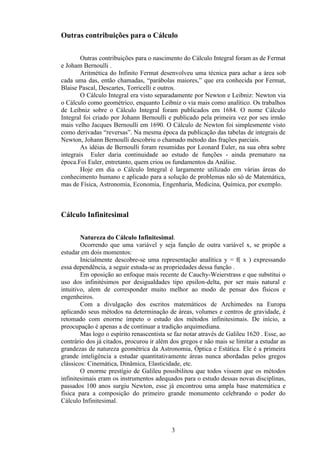 Outras contribuições para o Cálculo

        Outras contribuições para o nascimento do Cálculo Integral foram as de Fermat
e Joham Bernoulli .
        Aritmética do Infinito Fermat desenvolveu uma técnica para achar a área sob
cada uma das, então chamadas, “parábolas maiores,” que era conhecida por Fermat,
Blaise Pascal, Descartes, Torricelli e outros.
        O Cálculo Integral era visto separadamente por Newton e Leibniz: Newton via
o Cálculo como geométrico, enquanto Leibniz o via mais como analítico. Os trabalhos
de Leibniz sobre o Cálculo Integral foram publicados em 1684. O nome Cálculo
Integral foi criado por Johann Bernoulli e publicado pela primeira vez por seu irmão
mais velho Jacques Bernoulli em 1690. O Cálculo de Newton foi simplesmente visto
como derivadas “reversas”. Na mesma época da publicação das tabelas de integrais de
Newton, Johann Bernoulli descobriu o chamado método das frações parciais.
        As idéias de Bernoulli foram resumidas por Leonard Euler, na sua obra sobre
integrais Euler daria continuidade ao estudo de funções - ainda prematuro na
época.Foi Euler, entretanto, quem criou os fundamentos da Análise.
        Hoje em dia o Cálculo Integral é largamente utilizado em várias áreas do
conhecimento humano e aplicado para a solução de problemas não só de Matemática,
mas de Física, Astronomia, Economia, Engenharia, Medicina, Química, por exemplo.



Cálculo Infinitesimal

        Natureza do Cálculo Infinitesimal.
        Ocorrendo que uma variável y seja função de outra variável x, se propõe a
estudar em dois momentos:
        Inicialmente descobre-se uma representação analítica y = f( x ) expressando
essa dependência, a seguir estuda-se as propriedades dessa função .
        Em oposição ao enfoque mais recente de Cauchy-Weierstrass e que substitui o
uso dos infinitésimos por desigualdades tipo epsilon-delta, por ser mais natural e
intuitivo, alem de corresponder muito melhor ao modo de pensar dos físicos e
engenheiros.
        Com a divulgação dos escritos matemáticos de Archimedes na Europa
aplicando seus métodos na determinação de áreas, volumes e centros de gravidade, é
retomado com enorme ímpeto o estudo dos métodos infinitesimais. De início, a
preocupação é apenas a de continuar a tradição arquimediana.
        Mas logo o espírito renascentista se faz notar através de Galileu 1620 . Esse, ao
contrário dos já citados, procurou ir além dos gregos e não mais se limitar a estudar as
grandezas de natureza geométrica da Astronomia, Óptica e Estática. Ele é a primeira
grande inteligência a estudar quantitativamente áreas nunca abordadas pelos gregos
clássicos: Cinemática, Dinâmica, Elasticidade, etc.
        O enorme prestígio de Galileu possibilitou que todos vissem que os métodos
infinitesimais eram os instrumentos adequados para o estudo dessas novas disciplinas,
passados 100 anos surgiu Newton, esse já encontrou uma ampla base matemática e
física para a composição do primeiro grande monumento celebrando o poder do
Cálculo Infinitesimal.



                                           3
 