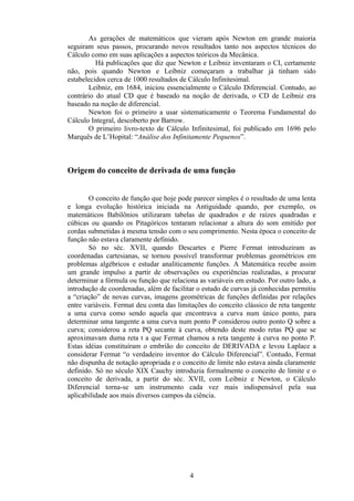 As gerações de matemáticos que vieram após Newton em grande maioria
seguiram seus passos, procurando novos resultados tanto nos aspectos técnicos do
Cálculo como em suas aplicações a aspectos teóricos da Mecânica.
          Há publicações que diz que Newton e Leibniz inventaram o CI, certamente
não, pois quando Newton e Leibniz começaram a trabalhar já tinham sido
estabelecidos cerca de 1000 resultados de Cálculo Infinitesimal.
       Leibniz, em 1684, iniciou essencialmente o Cálculo Diferencial. Contudo, ao
contrário do atual CD que é baseado na noção de derivada, o CD de Leibniz era
baseado na noção de diferencial.
       Newton foi o primeiro a usar sistematicamente o Teorema Fundamental do
Cálculo Integral, descoberto por Barrow.
       O primeiro livro-texto de Cálculo Infinitesimal, foi publicado em 1696 pelo
Marquês de L’Hopital: “Análise dos Infinitamente Pequenos”.



Origem do conceito de derivada de uma função


       O conceito de função que hoje pode parecer simples é o resultado de uma lenta
e longa evolução histórica iniciada na Antiguidade quando, por exemplo, os
matemáticos Babilônios utilizaram tabelas de quadrados e de raízes quadradas e
cúbicas ou quando os Pitagóricos tentaram relacionar a altura do som emitido por
cordas submetidas à mesma tensão com o seu comprimento. Nesta época o conceito de
função não estava claramente definido.
       Só no séc. XVII, quando Descartes e Pierre Fermat introduziram as
coordenadas cartesianas, se tornou possível transformar problemas geométricos em
problemas algébricos e estudar analiticamente funções. A Matemática recebe assim
um grande impulso a partir de observações ou experiências realizadas, a procurar
determinar a fórmula ou função que relaciona as variáveis em estudo. Por outro lado, a
introdução de coordenadas, além de facilitar o estudo de curvas já conhecidas permitiu
a “criação” de novas curvas, imagens geométricas de funções definidas por relações
entre variáveis. Fermat deu conta das limitações do conceito clássico de reta tangente
a uma curva como sendo aquela que encontrava a curva num único ponto, para
determinar uma tangente a uma curva num ponto P considerou outro ponto Q sobre a
curva; considerou a reta PQ secante à curva, obtendo deste modo retas PQ que se
aproximavam duma reta t a que Fermat chamou a reta tangente à curva no ponto P.
Estas idéias constituíram o embrião do conceito de DERIVADA e levou Laplace a
considerar Fermat “o verdadeiro inventor do Cálculo Diferencial”. Contudo, Fermat
não dispunha de notação apropriada e o conceito de limite não estava ainda claramente
definido. Só no século XIX Cauchy introduzia formalmente o conceito de limite e o
conceito de derivada, a partir do séc. XVII, com Leibniz e Newton, o Cálculo
Diferencial torna-se um instrumento cada vez mais indispensável pela sua
aplicabilidade aos mais diversos campos da ciência.




                                          4
 