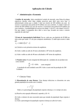 Aplicações do Cálculo

    Administração e Economia

1)Análise de mercado. Após considerável estudo do mercado, uma firma de artigos
esportivos decidiu sobre duas cidades possíveis para abrir uma nova loja. A
administração estima que a cidade 1 dará um retorno de $20 milhões em caso de
sucesso e ocasionará uma perda de $4 milhões em caso contrário. A cidade 2 dará um
retorno de $50 milhões em caso de sucesso e ocasionará uma perda de $9 milhões em
caso contrário. A probabilidade de sucesso da cidade 1 é de 0,3; a da cidade 2é de 0,2.
Em que cidade a companhia deve abrir a nova loja, levando em conta o retorno
esperado de cada loja?


2)Conta de Aposentadoria Individual. Faz-se, cada ano, um depósito de $2.000 em
uma conta que rende 11% de juro composto anualmente. O saldo após n anos é dado
por
              [        ]
An = 2.000(11) (1,1) − 1 .
                    n




(a) Calcule os seis primeiros termos da seqüência.

(b) Ache o saldo ao cabo de 20 anos calculando o 20º termo da seqüência.

(c) Ache o saldo ao cabo de 40 anos calculando o 40º termo da seqüência.


3) Função custo. O custo marginal da fabricação de x unidades de um produto tem
 como modelo
                    dc
                       = 32 − 0,04 x   custo marginal
                    dx
   A produção de uma unidade custa $50. Ache o custo total da produção de 200
  Unidades.



    Ciências Vitais

1) Disseminação de uma Doença. Uma doença infecciosa se dissemina em uma
grande população de acordo com o modelo.

                       1− y
                   y, =
                        4
   Onde y é a percentagem da população exposta á doença e t é o tempo em anos.

(a) Resolva esta equação diferencial, supondo y (0) =0.

(b) Ache o número de anos necessário para que metade da população fique exposta á
doença.
(c) Ache a percentagem da população exposta à doença ao cabo de 4 anos.

                                          5
 