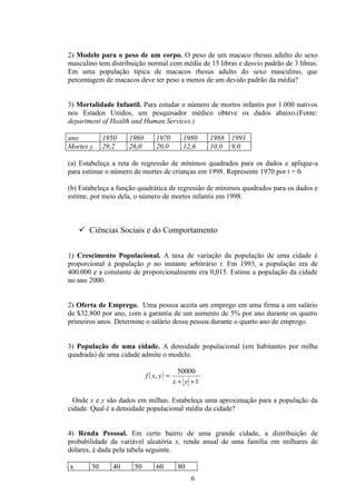 2) Modelo para o peso de um corpo. O peso de um macaco rhesus adulto do sexo
masculino tem distribuição normal com média de 15 libras e desvio padrão de 3 libras.
Em uma população típica de macacos rhesus adulto do sexo masculino, que
percentagem de macacos deve ter peso a menos de um devido padrão da média?


3) Mortalidade Infantil. Para estudar o número de mortos infantis por 1.000 nativos
nos Estados Unidos, um pesquisador médico obteve os dados abaixo.(Fonte:
department of Health and Human Services.)

ano          1950    1960        1970         1980      1988   1991
Mortes y     29,2    26,0        20,0         12,6      10,0   9,0

(a) Estabeleça a reta de regressão de mínimos quadrados para os dados e aplique-a
para estimar o número de mortes de crianças em 1998. Represente 1970 por t = 0.

(b) Estabeleça a função quadrática de regressão de mínimos quadrados para os dados e
estime, por meio dela, o número de mortes infantis em 1998.



     Ciências Sociais e do Comportamento

1) Crescimento Populacional. A taxa de variação da população de uma cidade é
proporcional á população p no instante arbitrário t. Em 1993, a população era de
400.000 e a constante de proporcionalmente era 0,015. Estime a população da cidade
no ano 2000.


2) Oferta de Emprego. Uma pessoa aceita um emprego em uma firma a um salário
de $32.800 por ano, com a garantia de um aumento de 5% por ano durante os quatro
primeiros anos. Determine o salário dessa pessoa durante o quarto ano de emprego.


3) População de uma cidade. A densidade populacional (em habitantes por milha
quadrada) de uma cidade admite o modelo.

                                             50000
                            f ( x, y ) =
                                           x + y + 1,

  Onde x e y são dados em milhas. Estabeleça uma aproximação para a população da
cidade. Qual é a densidade populacional média da cidade?


4) Renda Pessoal. Em certo bairro de uma grande cidade, a distribuição de
probabilidade da variável aleatória x, renda anual de uma família em milhares de
dólares, é dada pela tabela seguinte.

x       30      40    50         60         80
                                                 6
 