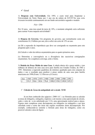  Geral

1) Despesas com Universidade. Em 1993, o custo total para freqüentar a
Universidade do Notre Dame por 1 ano era da ordem de $19.937.Se seus avós
tivessem investido continuamente em um fundo universitário segundo o modelo

                    F(t) = 250t

Por 18 anos, uma taxa anual de juros de 10%, o montante atingindo seria suficiente
para custear 4 anos naquela universidade?


2) Despesa do Governo. Um programa de governo, que normalmente custa aos
contribuintes $1,3 bilhões por ano, deve sofrer um corte de 15% ao ano.

(a) Dê a expressão da importância que deve ser consignada no orçamento para este
programa após n anos.

(b) Calcule o valor da rubrica orçamentária para os quatro primeiros anos.

(c) Determine a convergência ou a divergência das sucessivas consignações
orçamentais. Se a seqüência converge, ache o limite.


3) Modelo do Preço Médio de uma Casa. A tabela abaixo dá o preço médio y (em
milhares de dólares) de uma casa nova para família nos Estados Unidos, de 1965 a
1991. Determine a regressão quadrática de mínimos quadrados para este conjunto de
dados e use o resultado para predizer o preço médio de uma casa para família
americana em 1998.(Fonte: U.S Bureau of Census).

    Ano    1965    1970   1975    1980   1985 1988 1990 1991
    y      21,5    26,6   42,6    76,4   100,8 138,3 149,8 147,2



    Cálculo de Áreas da antiguidade até o século XVII


        Já era bem conhecido dos egípcios ( 2000 A.C. ) as fórmulas para se calcular
as áreas de triângulos, retângulos, trapézios e até mesmo a área aproximada do círculo,
onde o valor de π era substituído por 3.1/6, uma aproximação notável para a época.
Figuras mais complexas eram decompostas em triângulos ou retângulos e sua área
calculada como a soma das áreas das regiões resultantes desta decomposição. Por
exemplo, conhecendo-se somente a fórmula para áreas de triângulos, como era
possível calcular a área da figura:




                                          8
 