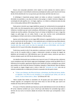 2
Houve uma conjunção planetária entre Júpiter (o maior planeta do sistema solar) e
Régulus (a principal e mais brilhante estrela da constelação de Leão) a partir das 6:11:25 horas
do dia 14 de setembro de 3 a.C. (e que durou por oito meses até 8 de maio de 2 a.C.)
A simbologia é importante porque Júpiter em todas as culturas é associado a maior
divindade nos panteões, o seu deus-rei (como o Zeus grego e o Júpiter romano) e Régulus na
constelação de Leão significa rex = rei (reger, regência...) e o leão é o símbolo de Judá, de onde
virá o rei dos judeus (Gênesis 49:9 e Apocalipse 5:5).
Pode parecer estranho que magos babilônios possam ter conhecimento da associação de
leão a Judá, mas não esqueçamos que os judeus ficaram 70 anos em suas terras deixando sua
influência e também que por serem estudiosos, dificilmente os magos seriam ignorantes com
relação aos escritos judaicos. Até porque houve um tempo na Babilônia em que o mago dos
magos ou grão-mago era um judeu Daniel, e que seus escritos eram profundamente
escatológicos e tinham como tema a vinda do Messias, o Rei do judeus.
Apenas como observação: os reis magos NÃO visitaram a sagrada família na noite de natal
ou, do nascimento do Rei dos Judeus. E nem poderiam pois a Lei determina que Maria deveria
cumprir sete dias de purificação, "Se uma mulher conceber e der à luz um menino, será
imunda sete dias, assim como nos dias da separação da sua enfermidade, será imunda."
(Levítico 12:2-4 / Lucas 2:22) então, não poderia recebe-los.
Tendo Jesus nascido no dia 11 de setembro e sendo que o sinal da “estrela de Belém” teve
início no dia 14, quando então os magos o observaram somado ao tempo de viagem da
Babilônia até Jerusalém de 1.500 kilômetros que é de quatro meses, conclui-se que eles o
tenham visitado a partir do 123º dia de vida de Jesus Cristo.
Um detalhe interessante que corrobora isso é que em Lucas 2:7 é dito que eles o deitaram
numa manjedoura pois não haviam vagas para hospedagem, porque sendo que Belém fica a 5
kilômetros de Jerusalém, igualmente deveria estar lotada de turistas e peregrinos que vieram
para celebrar as três Festas de Outono (Trombetas, Expiação e Tabernáculos). Mas em Mateus
2:11 quando os magos chegam para a visita o texto diz “entrando em casa”, pois eles já
estavam estabelecidos na cidade pois já haviam se passado mais de quatro meses.
 “E Davi, com Zadoque, dos filhos de Eleazar, e Aimeleque, dos filhos de Itamar, dividiu-
os segundo o seu ofício no seu ministério...E os repartiram por sortes, uns com os
outros...E saiu a oitava sorte a...Abias.” (2 Crônicas 24:7-19)
Nesta ocasião Davi divide os sacerdotes em 24 grupos para que prestem serviço no
Templo segundo um cronograma anual que tinha início no mês de Nisã, que ocorre em
meados de março-abril (o primeiro mês religioso).
Em Lucas 1:5 ficamos sabendo que Zacarias (o pai de João Batista) era do turno de Abias (o
8º turno). Sabemos também por Lucas 1:23,24 que João Batista foi concebido logo após o
término de seu turno no terceiro sábado do terceiro mês (Sivan que corresponde a maio-
junho).
 