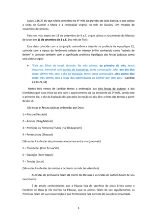 3
Lucas 1:26,27 diz que Maria concebeu no 6º mês da gravidez de João Batista, o que coloca
a visita de Gabriel a Maria e a concepção virginal no mês de Quisleu (em meados de
novembro-dezembro).
Para ser mais exato em 13 de dezembro de 4 a.C. o que coloca o nascimento do Messias
de Israel em 11 de setembro de 3 a.C. (no mês de Tisri)
Essa data coincide com a conjunção astronômica descrita na profecia de Apocalipse 12,
coincide com a época do fenômeno celeste de intenso brilho conhecido como “estrela de
Belém” e coincide também com o significado profético tipológico das festas judaicas como
será visto a seguir.
 “Fala aos filhos de Israel, dizendo: No mês sétimo, ao primeiro do mês, tereis
descanso, memorial com sonido de trombetas, santa convocação...Mas aos dez dias
desse sétimo mês será o dia da expiação; tereis santa convocação...Aos quinze dias
deste mês sétimo será a festa dos tabernáculos ao Senhor por sete dias.” (Levítico
23:24,27,34)
Nestes três versos de Levítico temos a ordenação das três festas de outono: a das
trombetas que dava início ao ano com o aparecimento da lua crescente do 7º mês, sendo este
o primeiro dia; o dia da Expiação dos pecados da nação no dia 10 e a festa das tendas a partir
do dia 15.
São estas as festas judaicas ordenadas por Deus:
1 – Páscoa (Pessach)
2 – Ázimos (Chag Matzah)
3 – Primícias ou Primeiros Frutos (Ha’ Bikkuwriym)
4 – Pentecostes (Shavuot)
(São estas 4 as festas de primavera e ocorrem entre março e maio)
5 – Trombetas (Yom Teruw’ah)
6 – Expiação (Yom Kippur)
7 – Tendas (Sucot)
(São estas 4 as festas de outono e ocorrem no mês de setembro)
As festas de primavera falam da morte do Messias e as festas de outono falam de seu
nascimento.
É de amplo conhecimento que a Páscoa fala do sacrifício de Jesus Cristo como o
Cordeiro de Deus (e Ele morreu na Páscoa), que os ázimos falam de seu sepultamento, as
Primícias falam de sua ressurreição e que Pentecostes fala do fruto de sua obra consumada.
 