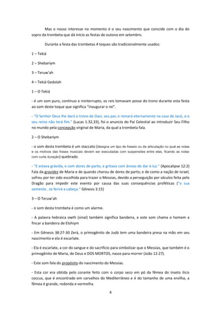 4
Mas o nosso interesse no momento é o seu nascimento que coincide com o dia do
sopro da trombeta que dá início as festas de outono em setembro.
Durante a festa das trombetas 4 toques são tradicionalmente usados:
1 – Tekiá
2 – Shebariym
3 – Teruw’ah
4 – Tekiá Gedolah
1 – O Tekiá
- é um som puro, contínuo e ininterrupto, os reis tomavam posse do trono durante esta festa
ao som deste toque que significa “inaugurar o rei”.
- "O Senhor Deus lhe dará o trono de Davi, seu pai; e reinará eternamente na casa de Jacó, e o
seu reino não terá fim." (Lucas 1:32,33), foi o anuncio do Pai Celestial ao introduzir Seu Filho
no mundo pela concepção virginal de Maria, da qual a trombeta fala.
2 – O Shebariym
- o som desta trombeta é um staccato (designa um tipo de fraseio ou de articulação no qual as notas
e os motivos das frases musicais devem ser executadas com suspensões entre elas, ficando as notas
com curta duração) quebrado.
- "E estava grávida, e com dores de parto, e gritava com ânsias de dar à luz." (Apocalipse 12:2)
Fala da gravidez de Maria e de quando chorou de dores de parto; e de como a nação de Israel,
sofreu por ter sido escolhida para trazer o Messias, devido a perseguição por séculos feita pelo
Dragão para impedir este evento por causa das suas consequências proféticas (“a sua
semente...te ferirá a cabeça.“ Gênesis 3:15)
3 – O Teruw’ah
- o som desta trombeta é como um alarme.
- A palavra hebraica owth (sinal) também significa bandeira, e este som chama o homem a
fincar a bandeira de Elohiym
- Em Gênesis 38:27-30 Zerá, o primogênito de Judá tem uma bandeira presa na mão em seu
nascimento e ela é escarlate.
- Ela é escarlate, a cor do sangue e do sacrifício para simbolizar que o Messias, que também é o
primogênito de Maria, de Deus e DOS MORTOS, nasce para morrer (João 12:27).
- Este som fala do propósito do nascimento do Messias.
- Esta cor era obtida pelo corante feito com o corpo seco em pó da fêmea do inseto ilicis
coccus, que é encontrado em carvalhos do Mediterrâneo e é do tamanho de uma ervilha, a
fêmea é grande, redonda e vermelha.
 