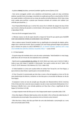 5
- A palavra shaniy (escalate, carmesim) também significa verme (Salmos 22:6)
- Este verme esmagado contém uma substância anti-bacteriana usada em duas cerimônias
judaicas: quando havia uma praga, o escarlate era usado para purificar a casa (Levítico 14:52) e
era usado também na fórmula com as cinzas da novilha vermelha (Números 19:6). Estas cinzas
eram usadas para purificar a pessoa que houvesse entrado em contato com cadáver (um
anfitrião para bactérias...).
- Essa limpeza/desinfecção que o verme ilicis coccus faz é símbolo do sangue de Jesus Cristo
que remove a doença do pecado e a morte (Isaías 1:18 compare com Gênesis 49:11, Isaías 63:1
e Apocalipse 19:13).
- Para isso Ele foi esmagado (Isaías 53:5).
- o Messias nasceu no dia do sopro durante o toque do Teruw’ah que aponta para ALGUÉM
COM UMA BANDEIRA VERMELHA MARCANDO O SEU DESTINO.
- Mas a palavra soprar (truw’ah) também tem os significados de aclamação de alegria, gritos,
alegre soar e alarme de triunfo. Qual a conexão? Um sinal! Anjos gritando alegres aos pastores
que o menino em panos na suká é DISTINTO! ("E, no mesmo instante, apareceu com o anjo
uma multidão dos exércitos celestiais, louvando a Deus." – Lucas 2:8-16)
4 – O Tekiá Gedolah
- O quarto toque de trombeta são os sons de notas sustentadas. Tekiá Gedolah é o mais longo,
pode durar até um minuto de uma explosão única sustentada.
- Aponta para a universalidade dos efeitos da morte deste que nasce, que o menino é dado a
todos já que este toque é repetido e direcionado “aos quatro cantos da terra” (João 1:29;
3:16,17; 12:47; Romanos 5:18; Hebreus 2:9; 7:25; 1 João 4:14).
- O Tekiá Gedolah é o único som ouvido shofar em ambos Yom Teruw’ah e em Yom Kippur, o
que conecta as duas festas e aponta para a circuncisão de Jesus.
- O Yom Teruw’ah é comemorado por dois dias e como o Dia da Expiação se inicia no fim do
nono dia/princípio do décimo, contamos os oito dias para a circuncisão do Messias no dia do
Yom Kippur.
- O prepúcio é como um véu do coração que não pode crer (Deuteronômio 10:16 / Jeremias
4:4) e Cristo veio tirar o véu do nosso coração e nos dar o novo nascimento (Colossenses 2:11 /
Romanos 2:28,29). Com o véu retirado podemos ver Deus face a face, o significado do Yom
Kippur! (2 Coríntios 3:17,18)
- o sangue exposto neste dia fala que só o Seu Sangue pode expiar os pecados (João 1:29)
- Cinco dias depois o Messias tabernaculou entre nós (João 1:14), na festa dos tabernáculos. O
sentido pleno da encarnação: Deus presente entre os homens como homem!
- Oito dias dura a festa, oito dias que falam de uma vida destinada a consumação ou a uma
obra consumada (João 19:30).
 