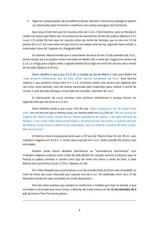 6
 Algumas comprovações da procedência destes cálculos e raciocínios teológicos podem
ser observadas pela harmonia e coerência com outras passagens das Escrituras.
Que Jesus Cristo tem que ter nascido antes de 1 a.C. é fato histórico, pois se Herodes é
citado nos textos que falam das circunstâncias do nascimento do Rei dos judeus (Mateus 2:1 e
Lucas 1:5) então Ele tem que ter nascido antes da morte de Herodes que se deu em 10 de
janeiro de 1 a.C. em uma noite em que ocorria um eclipse total da lua, segundo Flávio Josefo, o
historiador (Livro XV, Capítulo VII, Parágrafo 644).
Se estamos determinando que o nascimento de Jesus foi em 11 de setembro de 3 a.C.,
temos tempo para os quatro meses morando em Belém até a visita dos magos (em janeiro de
2 a.C.) e a fuga para o Egito onde a sagrada família ficou algo em torno de um ano até a morte
de Herodes (Mateus 2:19-21).
Outro detalhe é que Lucas 2:1,2 diz a ocasião da ida de Maria e José para Belém foi
“este primeiro alistamento que foi feito sendo Quirino presidente da Síria”. Este Quirino
realizou o seu primeiro censo entre 4 e 1 a.C. (inclusive existe uma lacuna nos registros dos
reis sírios neste período, pois ele estava exonerado pelo imperador para realizar a tarefa do
censo). E este período abrange a nossa data em questão, setembro de 3 a.C..
O interessante de Lucas escrever este primeiro alistamento é porque houve um
segundo feito por ele entre 6 e 11 d.C.
Outro detalhe ainda é que Lucas 3:23 diz que “Jesus começava a ser de quase trinta
anos” em um ano em que o mesmo Lucas, no mesmo texto em 3:1,2 diz ser “No ano quinze do
império de Tibério César, sendo Pôncio Pilatos presidente da Judéia, e Herodes tetrarca da
Galiléia, e seu irmão Filipe tetrarca da Ituréia e da província de Traconites, e Lisânias tetrarca
de Abilene, sendo Anás e Caifás sumos sacerdotes, veio no deserto a palavra de Deus a João,
filho de Zacarias.”
A história mostra inequívocamente que o 15º ano de Tibério César foi em 28 d.C. pois
substituiu Augusto em 14 d.C. e, tendo Jesus nascido em 3 a.C. nesta ocasião Ele estaria com
esta idade.
Existem ainda outros detalhes harmônicos ou “coincidências harmônicas” com
tradições religiosas judaicas como o fato de João Batista ter nascido durante a Páscoa e que na
Páscoa os judeus brindam e tomam uma taça de vinho em honra a vinda de Elias, e João
Batista veio como Elias (Lucas 1:17ªa / Mateus 11:14).
Ou o fato Daquele que se proclamou a Luz do mundo (João 8:12) ter sido concebido no
meio da Festa das Luzes (Hanuká) que naquele ano de 3 a.C. foi celebrado entre 10 e 17 de
dezembro tendo ele sido concebido em 13 de dezeembro...
Pois são estas análises que sempre se confirmam a medida que mais se estuda, é que
me levam a convicção que Jesus Cristo, o Messias de Israel nasceu no dia 11 de setembro de 3
a.C. durante o Yom Teruw’ah judaico.
------------------------------------------------------------------------------------------------------------------------------
 