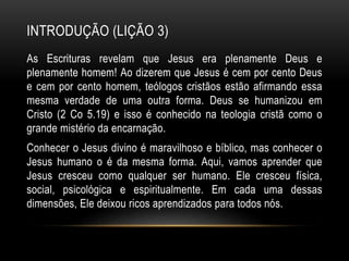 INTRODUÇÃO (LIÇÃO 3)
As Escrituras revelam que Jesus era plenamente Deus e
plenamente homem! Ao dizerem que Jesus é cem por cento Deus
e cem por cento homem, teólogos cristãos estão afirmando essa
mesma verdade de uma outra forma. Deus se humanizou em
Cristo (2 Co 5.19) e isso é conhecido na teologia cristã como o
grande mistério da encarnação.
Conhecer o Jesus divino é maravilhoso e bíblico, mas conhecer o
Jesus humano o é da mesma forma. Aqui, vamos aprender que
Jesus cresceu como qualquer ser humano. Ele cresceu física,
social, psicológica e espiritualmente. Em cada uma dessas
dimensões, Ele deixou ricos aprendizados para todos nós.
 