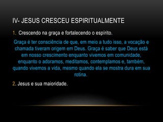 IV- JESUS CRESCEU ESPIRITUALMENTE
1. Crescendo na graça e fortalecendo o espírito.
Graça é ter consciência de que, em meio a tudo isso, a vocação e
chamada tiveram origem em Deus. Graça é saber que Deus está
em nosso crescimento enquanto vivemos em comunidade,
enquanto o adoramos, meditamos, contemplamos e, também,
quando vivemos a vida, mesmo quando ela se mostra dura em sua
rotina.
2. Jesus e sua maioridade.
 