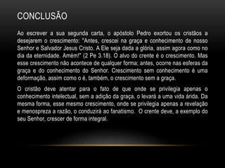 CONCLUSÃO
Ao escrever a sua segunda carta, o apóstolo Pedro exortou os cristãos a
desejarem o crescimento: "Antes, crescei na graça e conhecimento de nosso
Senhor e Salvador Jesus Cristo. A Ele seja dada a glória, assim agora como no
dia da eternidade. Amém!" (2 Pe 3.18). O alvo do crente é o crescimento. Mas
esse crescimento não acontece de qualquer forma; antes, ocorre nas esferas da
graça e do conhecimento do Senhor. Crescimento sem conhecimento é uma
deformação, assim como o é, também, o crescimento sem a graça.
O cristão deve atentar para o fato de que onde se privilegia apenas o
conhecimento intelectual, sem a adição da graça, o levará a uma vida árida. Da
mesma forma, esse mesmo crescimento, onde se privilegia apenas a revelação
e menospreza a razão, o conduzirá ao fanatismo. O crente deve, a exemplo do
seu Senhor, crescer de forma integral.
 