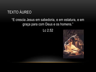 TEXTO ÁUREO
“E crescia Jesus em sabedoria, e em estatura, e em
graça para com Deus e os homens.”
Lc 2.52
 