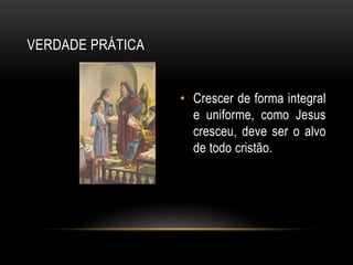 VERDADE PRÁTICA
• Crescer de forma integral
e uniforme, como Jesus
cresceu, deve ser o alvo
de todo cristão.
 