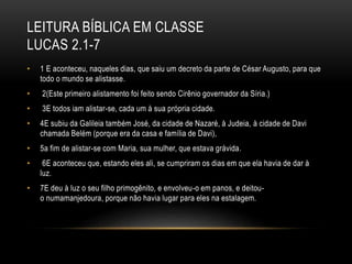 LEITURA BÍBLICA EM CLASSE
LUCAS 2.1-7
• 1 E aconteceu, naqueles dias, que saiu um decreto da parte de César Augusto, para que
todo o mundo se alistasse.
• 2(Este primeiro alistamento foi feito sendo Cirênio governador da Síria.)
• 3E todos iam alistar-se, cada um à sua própria cidade.
• 4E subiu da Galileia também José, da cidade de Nazaré, à Judeia, à cidade de Davi
chamada Belém (porque era da casa e família de Davi),
• 5a fim de alistar-se com Maria, sua mulher, que estava grávida.
• 6E aconteceu que, estando eles ali, se cumpriram os dias em que ela havia de dar à
luz.
• 7E deu à luz o seu filho primogênito, e envolveu-o em panos, e deitou-
o numamanjedoura, porque não havia lugar para eles na estalagem.
 