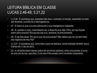 LEITURA BÍBLICA EM CLASSE
LUCAS 2.46-49; 3.21,22
• Lc 2.46 - E aconteceu que, passados três dias, o acharam no templo, assentado no meio
dos doutores, ouvindo-os e interrogando-os.
• 47 - E todos os que o ouviam admiravam a sua inteligência e respostas.
• 48 - E, quando o viram, maravilharam-se, e disse-lhe sua mãe: Filho, por que fizeste
assim para conosco? Eis que teu pai e eu, ansiosos, te procurávamos.
• 49 - E ele lhes disse: Por que é que me procuráveis? Não sabeis que me convém tratar
dos negócios de meu Pai?
• Lc 3.21 - E aconteceu que, como todo o povo se batizava, sendo batizado também Jesus,
orando ele, o céu se abriu,
• 22 - e o Espírito Santo desceu sobre ele em forma corpórea, como uma pomba; e ouviu-
se uma voz do céu, que dizia: Tu és meu Filho amado; em ti me tenho comprazido.
 