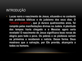 INTRODUÇÃO
• Lucas narra o nascimento de Jesus, situando-o no contexto
das profecias bíblicas e do judaísmo dos seus dias. O
"silêncio profético", que já durava quatrocentos anos, foi
rompido pelas manifestações divinas na Judeia. A plenitude
dos tempos havia chegado e o Messias agora seria
revelado! O nascimento de Jesus significava boas novas de
alegria para todo o povo. Os pobres e os piedosos seriam
os primeiros a receberem a notícia. Dessa forma. Deus
mostrava que a salvação, por Ele provida, alcançaria a
todos os homens.
 