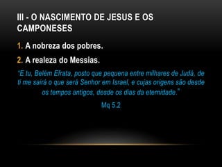 III - O NASCIMENTO DE JESUS E OS
CAMPONESES
1. A nobreza dos pobres.
2. A realeza do Messias.
“E tu, Belém Efrata, posto que pequena entre milhares de Judá, de
ti me sairá o que será Senhor em Israel, e cujas origens são desde
os tempos antigos, desde os dias da eternidade.”
Mq 5.2
 