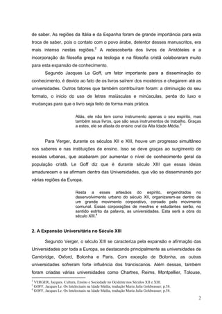 de saber. As regiões da Itália e da Espanha foram de grande importância para esta
troca de saber, pois o contato com o povo árabe, detentor desses manuscritos, era
mais intenso nestas regiões.2 A redescoberta dos livros de Aristóteles e a
incorporação da filosofia grega na teologia e na filosofia cristã colaboraram muito
para esta expansão de conhecimento.
        Segundo Jacques Le Goff, um fator importante para a disseminação do
conhecimento, é devido ao fato de os livros saírem dos mosteiros e chegarem até as
universidades. Outros fatores que também contribuíram foram: a diminuição do seu
formato, o inicio do uso de letras maiúsculas e minúsculas, perda do luxo e
mudanças para que o livro seja feito de forma mais prática.

                            Aliás, ele não tem como instrumento apenas o seu espirito, mas
                            também seus livros, que são seus instrumentos de trabalho. Graças
                            a estes, ele se afasta do ensino oral da Alta Idade Média.3


        Para Verger, durante os séculos XII e XIII, houve um progresso simultâneo
nos saberes e nas instituições de ensino. Isso se deve graças ao surgimento de
escolas urbanas, que acabaram por aumentar o nível de conhecimento geral da
população cristã. Le Goff diz que é durante século XIII que essas ideias
amadurecem e se afirmam dentro das Universidades, que vão se disseminando por
várias regiões da Europa.

                            Resta a esses artesãos do espirito, engendrados no
                            desenvolvimento urbano do século XII, organizarem-se dentro de
                            um grande movimento corporativo, coroado pelo movimento
                            comunal. Essas corporações de mestres e estudantes serão, no
                            sentido estrito da palavra, as universidades. Esta será a obra do
                            século XIII.4


2. A Expansão Universitária no Século XIII

        Segundo Verger, o século XIII se caracteriza pela expansão e afirmação das
Universidades por toda a Europa, se destacando principalmente as universidades de
Cambridge, Oxford, Bolonha e Paris. Com exceção de Bolonha, as outras
universidades sofreram forte influência dos franciscanos. Além dessas, também
foram criadas várias universidades como Chartres, Reims, Montpellier, Tolouse,
2
  VERGER, Jacques. Cultura, Ensino e Sociedade no Ocidente nos Séculos XII e XIII.
3
  GOFF, Jacques Le. Os Intelectuais na Idade Média, tradução Maria Julia Goldwasser; p.58.
4
  GOFF, Jacques Le. Os Intelectuais na Idade Média, tradução Maria Julia Goldwasser; p.58.

                                                                                             2
 