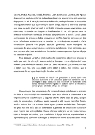 Salerno, Pádua, Nápoles, Toledo, Palencia, León, Salamanca, Coimbra, etc. Apesar
de possuírem estatutos próprios, todas elas estavam de alguma forma sob o domínio
do papa ou do rei. A exceção é novamente Bolonha, onde professores e estudantes
conseguiram manter sua autonomia por algum tempo. Devido a influência exercida
pelo papa ou pelo governo local, o conteúdo ensinado nessas universidades era
controlado, ocorrendo com frequência interferências do rei, príncipe ou papa na
tentativa de controlar o conteúdo produzido por professores e alunos. Muitas vezes
os interesses de ambos os lados entravam em conflito, fazendo com que um dos
lados defendesse a universidade da tentativa de controle do seu adversário. Cada
universidade possuía seu próprio estatuto, garantindo assim monopólio na
concessão de graus universitários e autonomia jurisdicional. Eram compostas por
uma pequena elite, pois a maioria dos frequentadores eram pessoas ligadas à Igreja
e a pessoas de poder.
          Para Jacques Le Goff, o intelectual desta época tem o objetivo de alcançar o
poder por meio da educação, que os estudos florescem com o objetivo de formar
homens para administrar o estado. Alain de Libera não recusa que o intelectual vise
o poder, que haja uma associação entre poder e saber, mas defende que a
universidade foi um lugar da produção do saber também.


                              [...] os homens do século XIII percebiam o ensino como uma
                              atividade autônoma e um verdadeiro poder que contribuía para a
                              animação do corpo social, que eles concebiam por outro lado, como
                              sendo indissociavelmente ligado aos poderes politico e eclesiástico,
                              com a Igreja e o Estado, o Papa e o príncipe.5


          O nascimento das universidades foi consequência de dois fatores: o primeiro
se deve a uma mudança de mentalidade, que levou alunos e professores a se
empenharem pela sua afirmação. O segundo fator foi o forte apoio da Igreja, que por
meio de concessões, privilégios, apoio material e até mesmo isenções fiscais,
auxiliou muito a luta dos scolares contra alguns poderes estabelecidos. Este apoio
da Igreja não era atoa, pois as autoridades superiores da cristandade esperavam
obter retorno das universidades. Esses retornos poderiam ser de várias formas,
como a teologia escolástica, que possibilitava à Igreja técnicas argumentativas e
argumentos para combater os hereges e transmitir de forma mais clara seus ideais


5
    VERGER, Jacques. Cultura, Ensino e Sociedade no Ocidente nos Séculos XII e XIII; p.243.

                                                                                                3
 