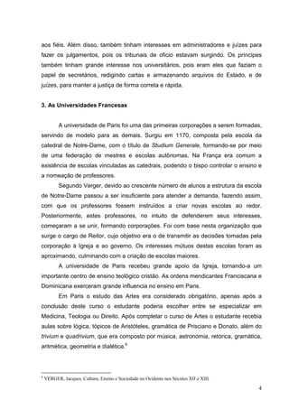 aos fiéis. Além disso, também tinham interesses em administradores e juízes para
fazer os julgamentos, pois os tribunais de oficio estavam surgindo. Os príncipes
também tinham grande interesse nos universitários, pois eram eles que faziam o
papel de secretários, redigindo cartas e armazenando arquivos do Estado, e de
juízes, para manter a justiça de forma correta e rápida.


3. As Universidades Francesas


          A universidade de Paris foi uma das primeiras corporações a serem formadas,
servindo de modelo para as demais. Surgiu em 1170, composta pela escola da
catedral de Notre-Dame, com o título de Studium Generale, formando-se por meio
de uma federação de mestres e escolas autônomas. Na França era comum a
existência de escolas vinculadas as catedrais, podendo o bispo controlar o ensino e
a nomeação de professores.
          Segundo Verger, devido ao crescente número de alunos a estrutura da escola
de Notre-Dame passou a ser insuficiente para atender a demanda, fazendo assim,
com que os professores fossem instruídos a criar novas escolas ao redor.
Posteriormente, estes professores, no intuito de defenderem seus interesses,
começaram a se unir, formando corporações. Foi com base nesta organização que
surge o cargo de Reitor, cujo objetivo era o de transmitir as decisões tomadas pela
corporação à Igreja e ao governo. Os interesses mútuos destas escolas foram as
aproximando, culminando com a criação de escolas maiores.
          A universidade de Paris recebeu grande apoio da Igreja, tornando-a um
importante centro de ensino teológico cristão. As ordens mendicantes Franciscana e
Dominicana exerceram grande influencia no ensino em Paris.
          Em Paris o estudo das Artes era considerado obrigatório, apenas após a
conclusão deste curso o estudante poderia escolher entre se especializar em
Medicina, Teologia ou Direito. Após completar o curso de Artes o estudante recebia
aulas sobre lógica, tópicos de Aristóteles, gramática de Prisciano e Donato, além do
trivium e quadrivium, que era composto por música, astronomia, retórica, gramática,
aritmética, geometria e dialética.6




6
    VERGER, Jacques. Cultura, Ensino e Sociedade no Ocidente nos Séculos XII e XIII.

                                                                                       4
 
