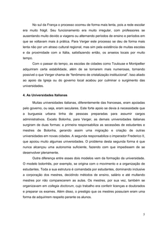 No sul da França o processo ocorreu de forma mais lenta, pois a rede escolar
era muito frágil. Seu funcionamento era muito irregular, com professores se
ausentando muito devido a viagens ou alternando períodos de ensino e períodos em
que se voltavam mais à prática. Para Verger este processo se deu de forma mais
lenta não por um atraso cultural regional, mas sim pela existência de muitas escolas
e da proximidade com a Itália, satisfazendo então, os anseios locais por muito
tempo.
      Com o passar do tempo, as escolas de cidades como Toulouse e Montpellier
adquiriram certa estabilidade, além de se tornarem mais numerosas, tornando
possível o que Verger chama de “fenômeno de cristalização institucional”. Isso aliado
ao apoio da Igreja ou do governo local acabou por culminar o surgimento das
universidades.

4. As Universidades Italianas

      Muitas universidades italianas, diferentemente das francesas, eram apoiadas
pelo governo, ou seja, eram seculares. Este forte apoio se devia à necessidade que
a   burguesia    urbana   tinha   de   pessoas   preparadas   para   assumir   cargos
administrativos. Exceto Bolonha, para Verger, as demais universidades italianas
surgiram de duas formas: a primeira responsabiliza as secessões de estudantes e
mestres de Bolonha, gerando assim uma migração e criação de outras
universidades em novas cidades. A segunda responsabiliza o imperador Frederico II,
que apoiou muito algumas universidades. O problema desta segunda forma é que
nunca alcançou uma autonomia suficiente, fazendo com que impedissem de se
desenvolver plenamente.
      Outra diferença entre esses dois modelos vem da formação da universidade.
O modelo bolonhês, por exemplo, se origina com o movimento e a organização de
estudantes. Toda a sua estrutura é comandada por estudantes, dominando inclusive
a corporação dos mestres, decidindo métodos de ensino, salário e até multando
mestres por não comparecerem as aulas. Os mestres, por sua vez, também se
organizavam em collegia doctorum, cujo trabalho era conferir licenças e doutorados
e preparar os exames. Além disso, o prestigio que os mestres possuíam eram uma
forma de adquirirem respeito perante os alunos.




                                                                                   5
 
