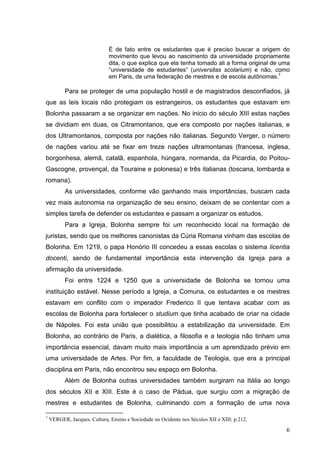 É de fato entre os estudantes que é preciso buscar a origem do
                              movimento que levou ao nascimento da universidade propriamente
                              dita, o que explica que ela tenha tomado ali a forma original de uma
                              “universidade de estudantes” (universitas scolarium) e não, como
                              em Paris, de uma federação de mestres e de escola autônomas.7

          Para se proteger de uma população hostil e de magistrados desconfiados, já
que as leis locais não protegiam os estrangeiros, os estudantes que estavam em
Bolonha passaram a se organizar em nações. No inicio do século XIII estas nações
se dividiam em duas, os Citramontanos, que era composto por nações italianas, e
dos Ultramontanos, composta por nações não italianas. Segundo Verger, o número
de nações variou até se fixar em treze nações ultramontanas (francesa, inglesa,
borgonhesa, alemã, catalã, espanhola, húngara, normanda, da Picardia, do Poitou-
Gascogne, provençal, da Touraine e polonesa) e três italianas (toscana, lombarda e
romana).
          As universidades, conforme vão ganhando mais importâncias, buscam cada
vez mais autonomia na organização de seu ensino, deixam de se contentar com a
simples tarefa de defender os estudantes e passam a organizar os estudos.
          Para a Igreja, Bolonha sempre foi um reconhecido local na formação de
juristas, sendo que os melhores canonistas da Cúria Romana vinham das escolas de
Bolonha. Em 1219, o papa Honório III concedeu a essas escolas o sistema licentia
docenti, sendo de fundamental importância esta intervenção da Igreja para a
afirmação da universidade.
          Foi entre 1224 e 1250 que a universidade de Bolonha se tornou uma
instituição estável. Nesse período a Igreja, a Comuna, os estudantes e os mestres
estavam em conflito com o imperador Frederico II que tentava acabar com as
escolas de Bolonha para fortalecer o studium que tinha acabado de criar na cidade
de Nápoles. Foi esta união que possibilitou a estabilização da universidade. Em
Bolonha, ao contrário de Paris, a dialética, a filosofia e a teologia não tinham uma
importância essencial, davam muito mais importância a um aprendizado prévio em
uma universidade de Artes. Por fim, a faculdade de Teologia, que era a principal
disciplina em Paris, não encontrou seu espaço em Bolonha.
          Além de Bolonha outras universidades também surgiram na Itália ao longo
dos séculos XII e XIII. Este é o caso de Pádua, que surgiu com a migração de
mestres e estudantes de Bolonha, culminando com a formação de uma nova

7
    VERGER, Jacques. Cultura, Ensino e Sociedade no Ocidente nos Séculos XII e XIII; p.212.

                                                                                                6
 
