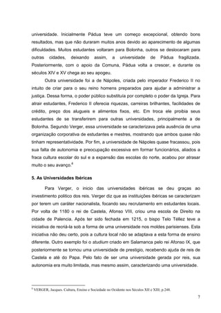 universidade. Inicialmente Pádua teve um começo excepcional, obtendo bons
resultados, mas que não duraram muitos anos devido ao aparecimento de algumas
dificuldades. Muitos estudantes voltaram para Bolonha, outros se deslocaram para
outras       cidades,      deixando       assim,     a    universidade        de    Pádua     fragilizada.
Posteriormente, com o apoio da Comuna, Pádua volta a crescer, e durante os
séculos XIV e XV chega ao seu apogeu.
          Outra universidade foi a de Nápoles, criada pelo imperador Frederico II no
intuito de criar para o seu reino homens preparados para ajudar a administrar a
justiça. Dessa forma, o poder público substituía por completo o poder da Igreja. Para
atrair estudantes, Frederico II oferecia riquezas, carreiras brilhantes, facilidades de
crédito, preço dos alugueis e alimentos fixos, etc. Em troca ele proibia seus
estudantes de se transferirem para outras universidades, principalmente a de
Bolonha. Segundo Verger, essa universidade se caracterizava pela ausência de uma
organização corporativa de estudantes e mestres, mostrando que ambos quase não
tinham representatividade. Por fim, a universidade de Nápoles quase fracassou, pois
sua falta de autonomia e preocupação excessiva em formar funcionários, aliados a
fraca cultura escolar do sul e a expansão das escolas do norte, acabou por atrasar
muito o seu avanço.8

5. As Universidades Ibéricas

          Para Verger, o inicio das universidades ibéricas se deu graças ao
investimento politico dos reis. Verger diz que as instituições ibéricas se caracterizam
por terem um caráter nacionalista, focando seu recrutamento em estudantes locais.
Por volta de 1180 o rei de Castela, Afonso VIII, criou uma escola de Direito na
cidade de Palencia. Após ter sido fechada em 1215, o bispo Telo Téllez teve a
iniciativa de recriá-la sob a forma de uma universidade nos moldes parisienses. Esta
iniciativa não deu certo, pois a cultura local não se adaptava a esta forma de ensino
diferente. Outro exemplo foi o studium criado em Salamanca pelo rei Afonso IX, que
posteriormente se tornou uma universidade de prestigio, recebendo ajuda de reis de
Castela e até do Papa. Pelo fato de ser uma universidade gerada por reis, sua
autonomia era muito limitada, mas mesmo assim, caracterizando uma universidade.




8
    VERGER, Jacques. Cultura, Ensino e Sociedade no Ocidente nos Séculos XII e XIII; p.248.

                                                                                                        7
 