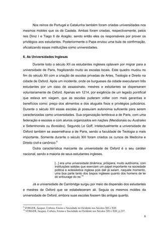 Nos reinos de Portugal e Catalunha também foram criadas universidades nos
mesmos moldes que os de Castela. Ambas foram criadas, respectivamente, pelos
reis Diniz I e Tiago II de Aragão, sendo então eles os responsáveis por prover os
privilégios aos estudantes. Posteriormente o Papa enviou uma bula de confirmação,
oficializando essas instituições como universidades.

6. As Universidades Inglesas

          Durante todo o século XII os estudantes ingleses optavam por migrar para a
universidade de Paris, fragilizando muito as escolas locais. Este quadro mudou no
fim do século XII com a criação de escolas privadas de Artes, Teologia e Direito na
cidade de Oxford. Após um incidente, onde os burgueses da cidade executaram três
estudantes por um caso de assassinato, mestres e estudantes se dispersaram
voluntariamente de Oxford. Apenas em 1214, por exigência de um legado pontifical
que estava em viagem, que as escolas puderam voltar com mais garantias e
benefícios como: preço dos alimentos e dos aluguéis fixos e privilégios judiciários.
Durante o século XIII essas escolas já possuíam autonomia suficiente para serem
caracterizadas como universidades. Sua organização lembrava a de Paris, com uma
federação e escolas e com alunos organizados em nações (Meridionais ou Australes
e Setentrionais ou Boreales). Segundo Le Goff, intelectualmente a universidade de
Oxford também se assemelhava a de Paris, sendo a faculdade de Teologia a mais
importante. Somente durante o século XIII foram criados os cursos de Medicina e
Direito civil e canônico.9
          Outra característica marcante da universidade de Oxford é o seu caráter
nacional, sendo a maioria de seus estudantes ingleses.

                              [...] era uma universidade dinâmica, próspera, muito autônoma, com
                              instituições solidas que exerciam um papel importante na sociedade
                              politica e eclesiástica inglesa pois dali já saíam, naquele momento,
                              uma boa parte tanto dos bispos ingleses quanto dos homens de lei
                              do entourage do rei.10

          Já a universidade de Cambridge surgiu por meio da dispersão dos estudantes
e mestres de Oxford que se estabeleceram ali. Seguia os mesmos moldes da
universidade de Oxford, embora suas escolas fossem tão antigas quanto.


9
    VERGER, Jacques. Cultura, Ensino e Sociedade no Ocidente nos Séculos XII e XIII.
10
    VERGER, Jacques. Cultura, Ensino e Sociedade no Ocidente nos Séculos XII e XIII; p.237.

                                                                                                8
 