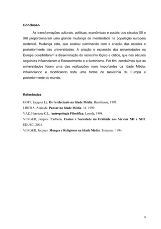Conclusão

      As transformações culturais, politicas, econômicas e sociais dos séculos XII e
XIII proporcionaram uma grande mudança de mentalidade na população europeia
ocidental. Mudança esta, que acabou culminando com a criação das escolas e
posteriormente das universidades. A criação e expansão das universidades na
Europa possibilitaram a disseminação do raciocínio lógico e crítico, que nos séculos
seguintes influenciaram o Renascimento e o Iluminismo. Por fim, concluímos que as
universidades foram uma das realizações mais importantes da Idade Média,
influenciando e modificando toda uma forma de raciocínio da Europa e
posteriormente do mundo.




Referências

GOFF, Jacques Le. Os Intelectuais na Idade Média. Brasiliense, 1993.
LIBERA, Alain de. Pensar na Idade Média. 34, 1999.
VAZ, Henrique C.L. Antropologia Filosófica. Loyola, 1998.
VERGER, Jacques. Cultura, Ensino e Sociedade no Ocidente nos Séculos XII e XIII.
EDUSC, 2004.
VERGER, Jacques. Monges e Religiosos na Idade Média. Terramar, 1994.




                                                                                  9
 