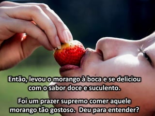 Então, levou o morango à boca e se deliciou
com o sabor doce e suculento.
Foi um prazer supremo comer aquele
morango tão gostoso. Deu para entender?
 