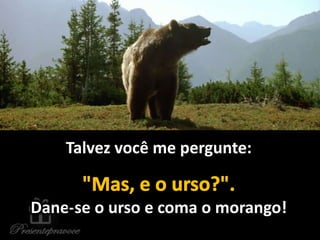 Talvez você me pergunte:
Dane-se o urso e coma o morango!
 