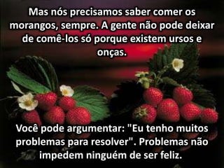 Mas nós precisamos saber comer os
morangos, sempre. A gente não pode deixar
de comê-los só porque existem ursos e
onças.
Você pode argumentar: "Eu tenho muitos
problemas para resolver". Problemas não
impedem ninguém de ser feliz.
 