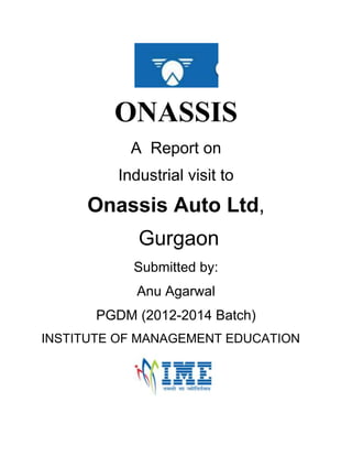 ONASSIS
A Report on
Industrial visit to

Onassis Auto Ltd,
Gurgaon
Submitted by:
Anu Agarwal
PGDM (2012-2014 Batch)
INSTITUTE OF MANAGEMENT EDUCATION

 