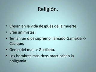 Religión.
• Creían en la vida después de la muerte.
• Eran animistas.
• Tenían un dios supremo llamado Gamakia ->
Cacique.
• Genio del mal -> Gualichu.
• Los hombres más ricos practicaban la
poligamia.
 