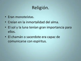 Religión.
• Eran monoteístas.
• Creían en la inmortalidad del alma.
• El sol y la luna tenían gran importancia para
ellos.
• El chamán o sacerdote era capaz de
comunicarse con espíritus.
 