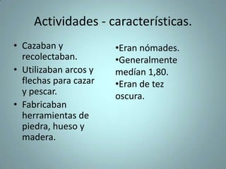 Actividades - características.
• Cazaban y
recolectaban.
• Utilizaban arcos y
flechas para cazar
y pescar.
• Fabricaban
herramientas de
piedra, hueso y
madera.
•Eran nómades.
•Generalmente
medían 1,80.
•Eran de tez
oscura.
 