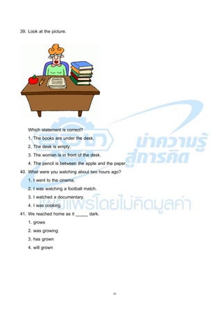 10
39. Look at the picture.
Which statement is correct?
1. The books are under the desk.
2. The desk is empty.
3. The woman is in front of the desk.
4. The pencil is between the apple and the paper.
40. What were you watching about two hours ago?
1. I went to the cinema.
2. I was watching a football match.
3. I watched a documentary.
4. I was cooking.
41. We reached home as it _____ dark.
1. grows
2. was growing
3. has grown
4. will grown
 