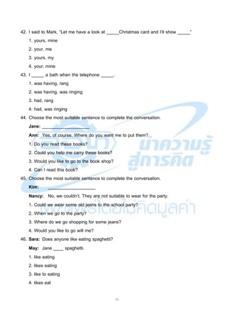 11
42. I said to Mark, “Let me have a look at _____Christmas card and I’ll show _____”
1. yours, mine
2. your, me
3. yours, my
4. your, mine
43. I _____ a bath when the telephone _____.
1. was having, rang
2. was having, was ringing
3. had, rang
4. had, was ringing
44. Choose the most suitable sentence to complete the conversation.
Jane: ___________________
Ann: Yes, of course. Where do you want me to put them?
1. Do you read these books?
2. Could you help me carry these books?
3. Would you like to go to the book shop?
4. Can I read this book?
45. Choose the most suitable sentence to complete the conversation.
Kim: ___________________
Nancy: No, we couldn’t. They are not suitable to wear for the party.
1. Could we wear some old jeans to the school party?
2. When we go to the party?
3. Where do we go shopping for some jeans?
4. Would you like to go will me?
46. Sara: Does anyone like eating spaghetti?
May: Jane ____ spaghetti.
1. like eating
2. likes eating
3. like to eating
4. likes eat
 