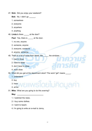 12
47. Nick: Did you enjoy your weekend?
Bob: No, I didn’t go ______.
1. somewhere
2. everyone
3. anywhere
4. anything
48. Linda:Is there _____ at the door?
Paul: Yes, there is _____ at the door.
1. no one, anyone
2. someone, anyone
3. everyone, someone
4. anyone, someone
49. There is a lot of noise from street. We _____ the windows.
1. has to close
2. have to close
3. don’t have to close
4. must close
50. What did you get at the department store? The word “get” means _____.
1. understand
2. buy
3. have
4. arrive
51. Mike: What are you going to do this evening?
May: __________________________
1. I watched the news.
2. I buy some clothes.
3. I went to beach.
4. I’m going to write an e-mail to Jenny.
 