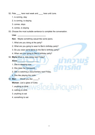 13
52. Pete ____ here next week and ____ here until June.
1. is coming, stay
2. is coming, is staying
3. comes, stays
4. comes, is staying
53. Choose the most suitable sentence to complete the conversation.
Lisa: ___________________________
Ken: Maybe something casual like some jeans.
1. What are you doing at the party?
2. What are you going to wear to Ben’s birthday party?
3. Do you wear some jeans to the Ben’s birthday party?
4. When are you going to Ben’s birthday party?
54. Maria:What is Julia doing next Friday?
Anne:____________________
1. She is sleeping now.
2. She does her homework.
3. She is watching a documentary next Friday.
4. She like playing the violin.
55. Man: Would you like _____?
Woman: Just a glass of Coke.
1. anything to drink
2. nothing to drink
3. anything to eat
4. something to eat
 