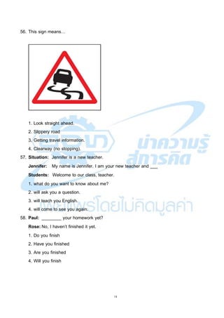 14
56. This sign means…
1. Look straight ahead.
2. Slippery road
3. Getting travel information.
4. Clearway (no stopping).
57. Situation: Jennifer is a new teacher.
Jennifer: My name is Jennifer. I am your new teacher and ___
Students: Welcome to our class, teacher.
1. what do you want to know about me?
2. will ask you a question.
3. will teach you English.
4. will come to see you again.
58. Paul: ________ your homework yet?
Rose: No, I haven’t finished it yet.
1. Do you finish
2. Have you finished
3. Are you finished
4. Will you finish
 