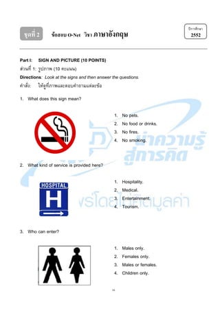 16
ชุดที่ 2 ข้อสอบ O-Net วิชา ภาษาอังกฤษ 2552
Part I: SIGN AND PICTURE (10 POINTS)
ส่วนที่ 1: รูปภาพ (10 คะแนน)
Directions: Look at the signs and then answer the questions.
คาสั่ง: ให้ดูที่ภาพและตอบคาถามแต่ละข้อ
1. What does this sign mean?
1. No pets.
2. No food or drinks.
3. No fires.
4. No smoking.
2. What kind of service is provided here?
1. Hospitality.
2. Medical.
3. Entertainment.
4. Tourism.
3. Who can enter?
1. Males only.
2. Females only.
3. Males or females.
4. Children only.
ปีการศึกษา
 