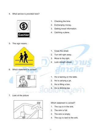 17
4. What service is provided here?
1. Checking the time.
2. Exchanging money.
3. Getting travel information.
4. Catching a plane.
5. This sign means…
1. Cross the street.
2. Turn left right away.
3. Move to the right.
4. Look straight ahead.
6. Which statement is correct?
1. He is leaning on the lable.
2. He is carrying a jar.
3. He is lifting a box.
4. He is drinking tea.
7. Look at the picture
Which statement is correct?
1. The cup is in the sink.
2. The sink is full.
3. The sink is empty.
4. The cup is next to the sink.
 