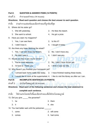 18
Part II: QUESTION & ANSWER ITEMS (14 POINTS)
ส่วนที่ 2: คาถามและคาตอบ (14 คะแนน)
Directions: Read each question and choose the best answer to each question.
คาสั่ง: อ่านคาถามแต่ละข้อและเลือกคาตอบที่ถูกต้องที่สุด
8. Where did his sister go?
1. She left yesterday. 2. He likes the beach.
3. She went to school. 4. He got a prize.
9. Have you seen my magazine?
1. Yes, I can see them. 2. Is this it?
3. I didn’t lose it. 4. I bought it today.
10. Are there any trees blocking the street?
1. Yes, I can see three big flowers. 2. No. I don’t have any.
3. He didn’t see it. 4. I didn’t see any.
11. Would you like to join me for dinner?
1. You’re most welcome. 2. No. I didn’t have dinner yet.
3. I’d love to. Thank you 4. I think it was too late.
12. Why haven’t you finished your homework yet?
1. I arrived back home really late today. 2. I have finished reading these books.
3. I would like to work at the supermarket. 4. I like to visit the library as often as I can.
Part III: INCOMPLETE SENTENCES (10 POINTS)
ส่วนที่ 3: ประโยคไม่สมบูรณ์ (10 คะแนน)
Directions: Read each of the following sentences and choose the best statement to
complete each sentence.
คาสั่ง: ให้อ่านประโยคต่อไปนี้และเลือกคาตอบเพื่อให้ประโยคสมบูรณ์
13. Did you give _____ the groceries?
1. he 2. them
3. it 4. she
14. You had better wait until the policeman ______.
1. come 2. will come
3. comes 4. had come
 