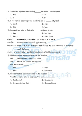 19
15. Yesterday, my father went fishing ______ he couldn’t catch any fish.
1. but 2. so
3. if 4. or
16. If you want to lose weight you should not eat so ______ fatty food.
1. much 2. more
3. little 4. less
17. I am writing a letter to Betty who ______ next door to me.
1. live 2. has lived
3. living 4. used to live
Part IV: CONVERSATIONS AND DIALOGUES (36 POINTS)
ส่วนที่ 4: บทสนทนาและข้อความสั้นๆ (36 คะแนน)
Directions: Read each of the dialogues and choose the best statement to complete
each dialogue.
คาสั่ง: อ่านข้อความสั้นๆ และเลือกคาตอบที่ถูกต้องเพื่อให้ข้อความสมบูรณ์
18. Choose the best statement based on the situation.
Ben: We have been walking for hours.
Sue: I know. Let’s find a place to rest.
Ben and Sue feel ______.
1. sad 2. cool
3. tired 4. wonderful
19. Choose the best statement based on the situation.
Your friend won a prize in a contest. You say: ____________
1. Pardon me! 2. Excuse me.
3. I’m sorry to hear that. 4. Congratulations!
 