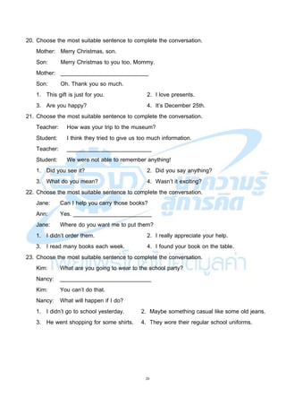 20
20. Choose the most suitable sentence to complete the conversation.
Mother: Merry Christmas, son.
Son: Merry Christmas to you too, Mommy.
Mother: ____________________________
Son: Oh. Thank you so much.
1. This gift is just for you. 2. I love presents.
3. Are you happy? 4. It’s December 25th.
21. Choose the most suitable sentence to complete the conversation.
Teacher: How was your trip to the museum?
Student: I think they tried to give us too much information.
Teacher: ___________________________
Student: We were not able to remember anything!
1. Did you see it? 2. Did you say anything?
3. What do you mean? 4. Wasn’t it exciting?
22. Choose the most suitable sentence to complete the conversation.
Jane: Can I help you carry those books?
Ann: Yes. _________________________
Jane: Where do you want me to put them?
1. I didn’t order them. 2. I really appreciate your help.
3. I read many books each week. 4. I found your book on the table.
23. Choose the most suitable sentence to complete the conversation.
Kim: What are you going to wear to the school party?
Nancy: _____________________________
Kim: You can’t do that.
Nancy: What will happen if I do?
1. I didn’t go to school yesterday. 2. Maybe something casual like some old jeans.
3. He went shopping for some shirts. 4. They wore their regular school uniforms.
 