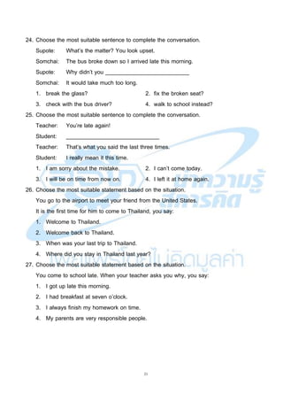 21
24. Choose the most suitable sentence to complete the conversation.
Supote: What’s the matter? You look upset.
Somchai: The bus broke down so I arrived late this morning.
Supote: Why didn’t you ___________________________
Somchai: It would take much too long.
1. break the glass? 2. fix the broken seat?
3. check with the bus driver? 4. walk to school instead?
25. Choose the most suitable sentence to complete the conversation.
Teacher: You’re late again!
Student: ______________________________
Teacher: That’s what you said the last three times.
Student: I really mean it this time.
1. I am sorry about the mistake. 2. I can’t come today.
3. I will be on time from now on. 4. I left it at home again.
26. Choose the most suitable statement based on the situation.
You go to the airport to meet your friend from the United States.
It is the first time for him to come to Thailand, you say:
1. Welcome to Thailand.
2. Welcome back to Thailand.
3. When was your last trip to Thailand.
4. Where did you stay in Thailand last year?
27. Choose the most suitable statement based on the situation.
You come to school late. When your teacher asks you why, you say:
1. I got up late this morning.
2. I had breakfast at seven o’clock.
3. I always finish my homework on time.
4. My parents are very responsible people.
 