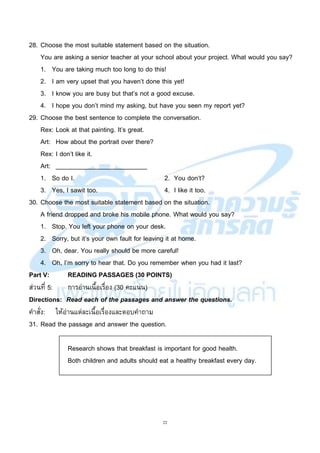 22
28. Choose the most suitable statement based on the situation.
You are asking a senior teacher at your school about your project. What would you say?
1. You are taking much too long to do this!
2. I am very upset that you haven’t done this yet!
3. I know you are busy but that’s not a good excuse.
4. I hope you don’t mind my asking, but have you seen my report yet?
29. Choose the best sentence to complete the conversation.
Rex: Look at that painting. It’s great.
Art: How about the portrait over there?
Rex: I don’t like it.
Art: __________________________
1. So do I. 2. You don’t?
3. Yes, I sawit too. 4. I like it too.
30. Choose the most suitable statement based on the situation.
A friend dropped and broke his mobile phone. What would you say?
1. Stop. You left your phone on your desk.
2. Sorry, but it’s your own fault for leaving it at home.
3. Oh, dear. You really should be more careful!
4. Oh, I’m sorry to hear that. Do you remember when you had it last?
Part V: READING PASSAGES (30 POINTS)
ส่วนที่ 5: การอ่านเนื้อเรื่อง (30 คะแนน)
Directions: Read each of the passages and answer the questions.
คาสั่ง: ให้อ่านแต่ละเนื้อเรื่องและตอบคาถาม
31. Read the passage and answer the question.
Research shows that breakfast is important for good health.
Both children and adults should eat a healthy breakfast every day.
 