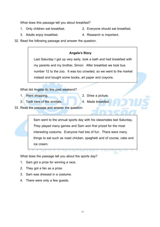 23
What does this passage tell you about breakfast?
1. Only children eat breakfast. 2. Everyone should eat breakfast.
3. Adults enjoy breakfast. 4. Research is important.
32. Read the following passage and answer the question.
Angela’s Story
Last Saturday I got up very early, took a bath and had breakfast with
my parents and my brother, Simon. After breakfast we took bus
number 12 to the zoo. It was too crowded, so we went to the market
instead and bought some books, art paper and crayons.
What did Angela do this past weekend?
1. Went shopping. 2. Drew a picture.
3. Took care of the animals. 4. Made breakfast.
33. Read the passage and answer the question.
Sam went to the annual sports day with his classmates last Saturday.
They played many games and Sam won first prized for the most
interesting costume. Everyone had lots of fun. There were many
things to eat such as roast chicken, spaghetti and of course, cake and
ice cream.
What does the passage tell you about the sports day?
1. Sam got a prize for winning a race.
2. They got a fan as a prize.
3. Sam was dressed in a costume.
4. There were only a few guests.
 