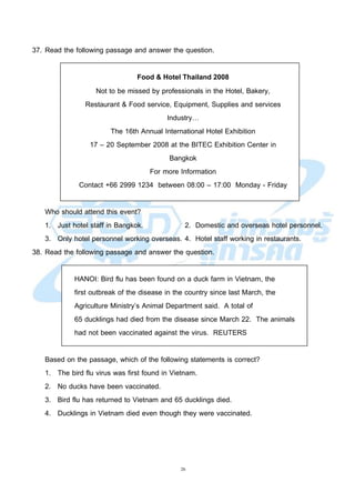26
37. Read the following passage and answer the question.
Food & Hotel Thailand 2008
Not to be missed by professionals in the Hotel, Bakery,
Restaurant & Food service, Equipment, Supplies and services
Industry…
The 16th Annual International Hotel Exhibition
17 – 20 September 2008 at the BITEC Exhibition Center in
Bangkok
For more Information
Contact +66 2999 1234 between 08:00 – 17:00 Monday - Friday
Who should attend this event?
1. Just hotel staff in Bangkok. 2. Domestic and overseas hotel personnel.
3. Only hotel personnel working overseas. 4. Hotel staff working in restaurants.
38. Read the following passage and answer the question.
HANOI: Bird flu has been found on a duck farm in Vietnam, the
first outbreak of the disease in the country since last March, the
Agriculture Ministry’s Animal Department said. A total of
65 ducklings had died from the disease since March 22. The animals
had not been vaccinated against the virus. REUTERS
Based on the passage, which of the following statements is correct?
1. The bird flu virus was first found in Vietnam.
2. No ducks have been vaccinated.
3. Bird flu has returned to Vietnam and 65 ducklings died.
4. Ducklings in Vietnam died even though they were vaccinated.
 